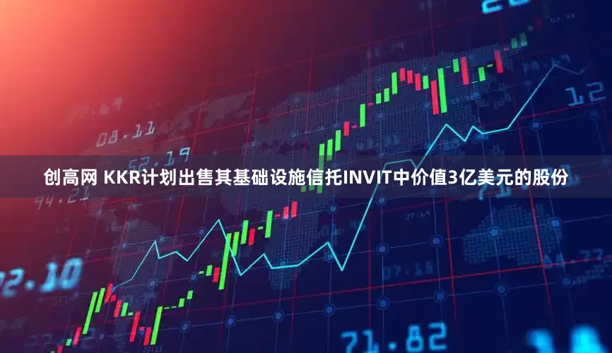 创高网 KKR计划出售其基础设施信托INVIT中价值3亿美元的股份