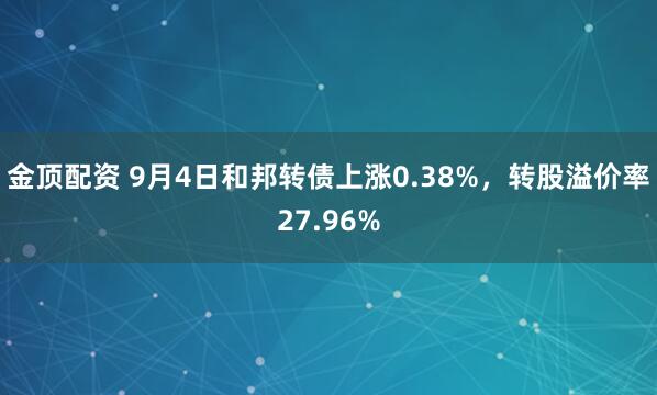 金顶配资 9月4日和邦转债上涨0.38%，转股溢价率27.96%