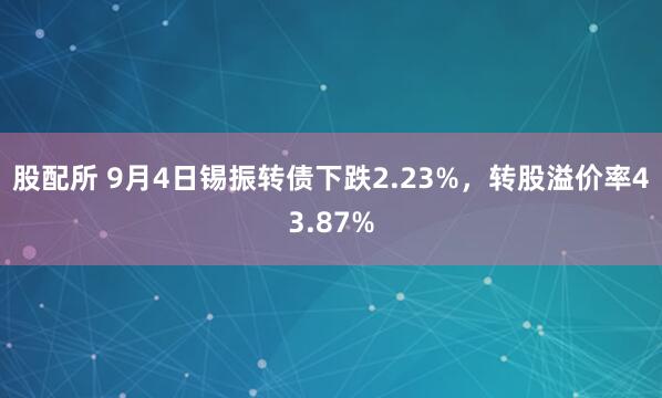 股配所 9月4日锡振转债下跌2.23%，转股溢价率43.87%
