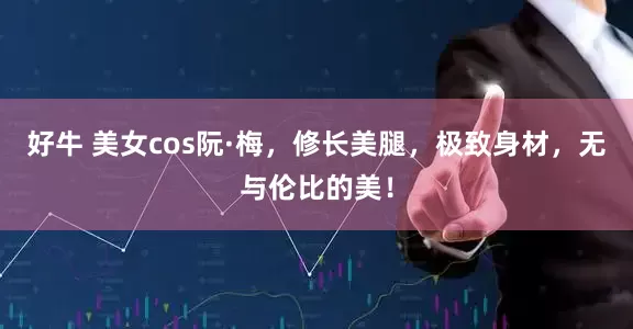 好牛 美女cos阮·梅，修长美腿，极致身材，无与伦比的美！
