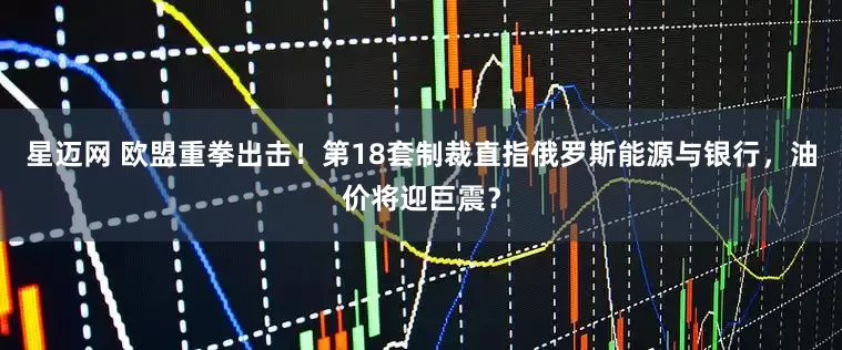 星迈网 欧盟重拳出击！第18套制裁直指俄罗斯能源与银行，油价将迎巨震？