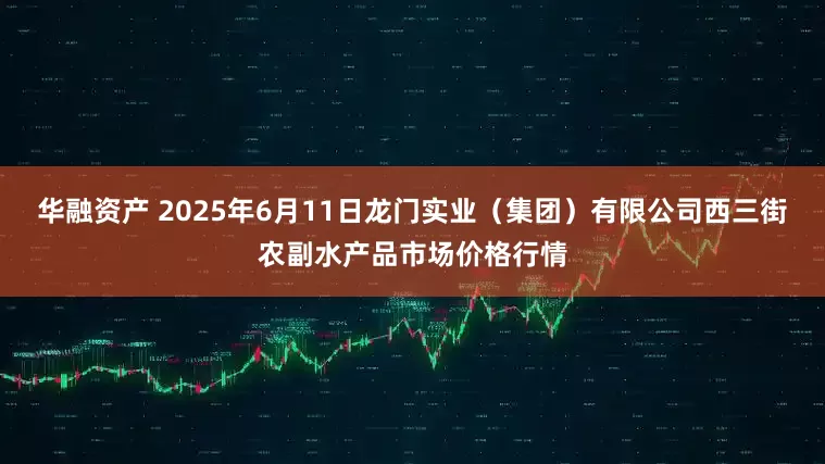 华融资产 2025年6月11日龙门实业（集团）有限公司西三街农副水产品市场价格行情