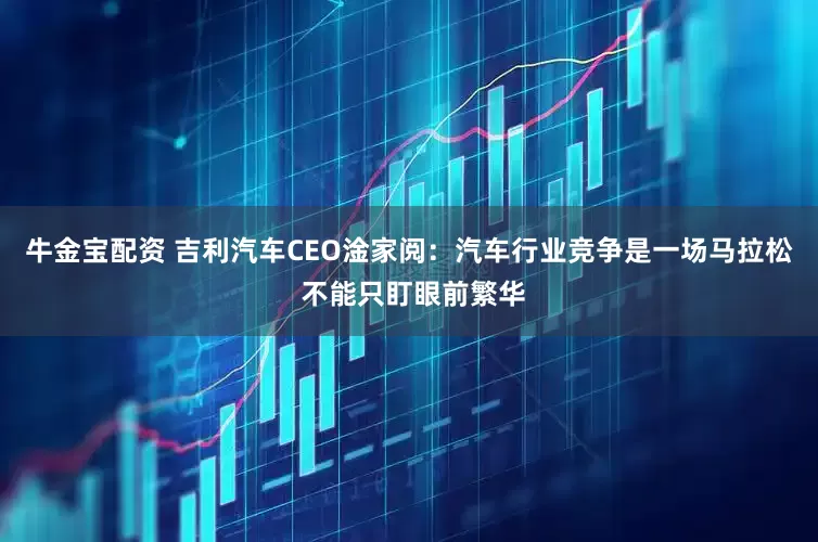 牛金宝配资 吉利汽车CEO淦家阅：汽车行业竞争是一场马拉松 不能只盯眼前繁华