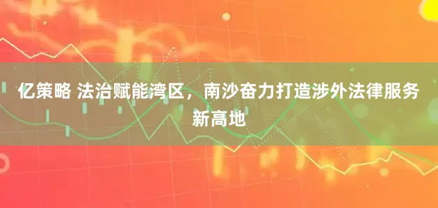 亿策略 法治赋能湾区，南沙奋力打造涉外法律服务新高地